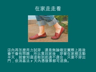 在家走走看




店內再怎麼用力試穿，還是無論確定實際上路後
會不會有問題，所以買回家後，穿著在家裡活動
半天，就會知道這鞋到底適不適合，只要不穿出
門，依消基法 7 天內憑發票都可退換。
 