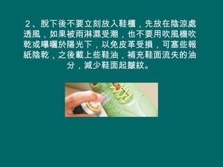 ２、脫下後不要立刻放入鞋櫃，先放在陰涼處
透風，如果被雨淋濕受潮，也不要用吹風機吹
乾或曝曬於陽光下，以免皮革受損，可塞些報
紙陰乾，之後載上些鞋油，補充鞋面流失的油
     分，減少鞋面起皺紋。
 