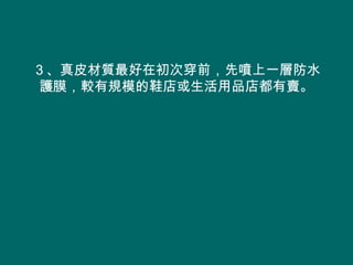 ３、真皮材質最好在初次穿前，先噴上一層防水
 護膜，較有規模的鞋店或生活用品店都有賣。
 