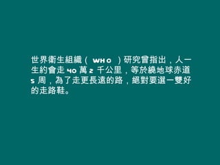 世界衛生組織（ WH O ）研究曾指出，人一
生約會走 40 萬 2 千公里，等於繞地球赤道
5 周，為了走更長遠的路，絕對要選一雙好
的走路鞋。
 