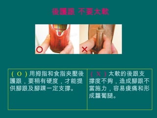 後護跟 不要太軟




（ O ）用拇指和食指夾壓後 （ X ）太軟的後跟支
護跟，要稍有硬度，才能提 撐度不夠，造成腳跟不
供腳跟及腳踝一定支撐。    當施力，容易痠痛和形
               成蘿蔔腿。
 