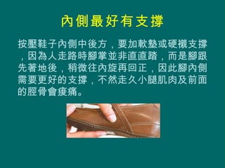 內側最好有支撐
按壓鞋子內側中後方，要加軟墊或硬襯支撐
，因為人走路時腳掌並非直直踏，而是腳跟
先著地後，稍微往內旋再回正，因此腳內側
需要更好的支撐，不然走久小腿肌肉及前面
的脛骨會痠痛。
 
