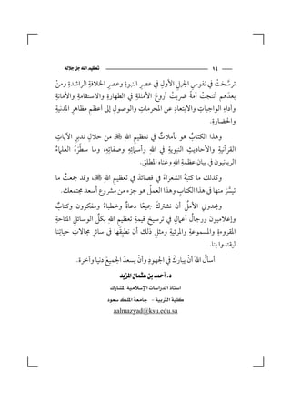 ‫‪‬‬                                        ‫٤١‬
      ‫ِ‬      ‫ِ‬       ‫ِ‬   ‫ِ‬    ‫ِ‬      ‫ِ‬      ‫ِ‬  ‫ِ‬
‫ﺗﺮﺳﺨﺖ ﰲ ﻧﻔﻮس اﳉﻴﻞ اﻷول ﰲ ﻋﴫ اﻟﻨﺒﻮة وﻋﴫ اﳋﻼﻓﺔ اﻟﺮاﺷﺪة وﻣﻦ‬
                                                       ‫ﱠ ْ‬
    ‫ْ‬
‫ِ‬         ‫ِ‬        ‫ِ‬        ‫ِ‬                 ‫ْ ً‬
‫ﺑﻌﺪَ ﻫﻢ أﻧﺘﺠﺖ أﻣﺔ ﴐﺑﺖ أروع اﻷﻣﺜﻠﺔ ﰲ اﻟﻄﻬﺎرة واﻻﺳﺘﻘﺎﻣﺔ واﻷﻣﺎﻧﺔ‬
                                        ‫ْ‬
                                   ‫َ‬
  ‫ِ‬     ‫ِ‬      ‫ِ‬       ‫ِ‬        ‫ِ‬         ‫ِ‬      ‫ِ‬        ‫ِ‬
‫وأداء اﻟﻮاﺟﺒﺎت واﻻﺑﺘﻌﺎد ﻋﻦ اﳌﺤﺮﻣﺎت واﻟﻮﺻﻮل إﱃ أﻋﻈﻢ ﻣﻈﺎﻫﺮ اﳌﺪﻧﻴﺔ‬
                                                     ‫ِ‬
                                                    ‫واﳊﻀﺎرة.‬
  ‫ِ‬     ‫ِ‬   ‫ِ‬               ‫ِ‬
‫وﻫﺬا اﻟﻜﺘﺎب ﻫﻮ ﺗﺄﻣﻼت ﰲ ﺗﻌﻈﻴﻢ اﷲ‪ ‬ﻷ ﻣﻦ ﺧﻼل ﺗﺪﺑﺮ اﻵﻳﺎت‬
                                      ‫ٌ‬            ‫ُ‬
‫اﻟﻘﺮآﻧﻴﺔ واﻷﺣﺎدﻳﺚ اﻟﻨﺒﻮﻳﺔ ﰲ اﷲ وأﺳﲈﺋﻪ وﺻﻔﺎﺗِﻪ، وﻣﺎ ﺳﻄﺮه اﻟﻌﻠﲈء‬
‫ُ‬      ‫ﱠَ ُ‬
                 ‫ِ‬       ‫ِِ‬       ‫‪‬‬      ‫ِ‬       ‫ِ‬          ‫ِ‬
                                ‫ِ‬              ‫ِ‬     ‫ِ‬
                              ‫اﻟﺮﺑﺎﻧﻴﻮن ﰲ ﺑﻴﺎن ﻋﻈﻤﺔ اﷲ‪ ‬وﻏﻨﺎه اﳌﻄﻠﻖ.‬
   ‫ُ‬              ‫ِ‬
‫وﻛﺬﻟﻚ ﻣﺎ ﻛﺘﺒﻪ اﻟﺸﻌﺮاء ﰲ ﻗﺼﺎﺋﺪَ ﰲ ﺗﻌﻈﻴﻢ اﷲ‪ ‬ﻷ، وﻗﺪ ﲨﻌﺖ ﻣﺎ‬
                                   ‫ُ‬       ‫َُ‬
                               ‫ُ‬         ‫ِ‬
  ‫ﺗﻴﴪ ﻣﻨﻬﺎ ﰲ ﻫﺬا اﻟﻜﺘﺎب وﻫﺬا اﻟﻌﻤﻞ ﻫﻮ ﺟﺰء ﻣﻦ ﻣﴩوع أﺳﻌﺪ ﳎﺘﻤﻌﻚ.‬
                                                          ‫ﱠَ‬
  ‫ٌ‬               ‫ُ‬        ‫ٌ‬    ‫ً‬     ‫َ‬        ‫ُ‬
‫وﳛﺪوﲏ اﻷﻣﻞ أن ﻧﺸﱰك ﲨﻴﻌﺎ دﻋﺎة وﺧﻄﺒﺎء وﻣﻔﻜﺮون وﻛﺘﺎب‬
‫ِ‬       ‫ِ‬       ‫ﱢ‬      ‫ِ‬     ‫ِ‬    ‫ِ‬        ‫ٍ‬       ‫ُ‬
‫وإﻋﻼﻣﻴﻮن ورﺟﺎل أﻋﲈل ﰲ ﺗﺮﺳﻴﺦ ﻗﻴﻤﺔ ﺗﻌﻈﻴﻢ اﷲ‪ ‬ﺑﻜﻞ اﻟﻮﺳﺎﺋﻞ اﳌﺘﺎﺣﺔ‬
‫اﳌﻘﺮوءة واﳌﺴﻤﻮﻋﺔ واﳌﺮﺋﻴﺔ وﻣﺜﻞ ذﻟﻚ أن ﻧﻄﺒِﻘﻬﺎ ﰲ ﺳﺎﺋﺮ ﳎﺎﻻت ﺣﻴﺎﺗِﻨﺎ‬
          ‫ِ‬   ‫ِ‬          ‫َ‬          ‫ِ‬    ‫ِ‬       ‫ِ‬       ‫ِ‬
                                                          ‫ﻟﻴﻘﺘﺪوا ﺑﻨﺎ.‬
                                ‫ِ ْ‬         ‫َ‬     ‫ْ‬       ‫ُ‬
        ‫أﺳﺄل اﷲَ أن ﻳﺒﺎرك ﰲ اﳉﻬﻮد وأن ﻳﺴﻌﺪَ اﳉﻤﻴﻊ دﻧﻴﺎ وآﺧﺮة.‬
                    ‫َ‬
                          ‫‪ ‬‬
                       ‫‪ ‬‬
                      ‫‪  ‬‬
                           ‫‪aalmazyad@ksu.edu.sa‬‬
 