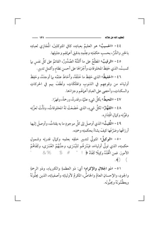 ‫١٣١‬                                                    ‫‪ ‬‬

 ‫ِ‬      ‫َ ِ‬                     ‫ِ‬
‫٤٤- »اﳊﺴﻴﺐ« ﻫﻮ اﻟﻌﻠﻴﻢ ﺑﻌﺒﺎده، ﻛﺎﰲ اﳌﺘﻮﻛﻠﲔ، اﳌُﺠﺎزي ﻟﻌﺒﺎده‬
                 ‫َ‬                   ‫ُ‬          ‫ُ‬
              ‫ﺑﺎﳋﲑ واﻟﴩ، ﺑﺤﺴﺐ ﺣﻜﻤﺘِﻪ وﻋﻠﻤﻪ ﺑﺪﻗﻴﻖ أﻋﲈﳍﻢ وﺟﻠﻴﻠﻬﺎ.‬
                   ‫ِ‬    ‫ِ‬     ‫ِ‬    ‫ِِِْ‬
                                            ‫َ‬     ‫ِ‬   ‫ﱠﱢ‬
                                                           ‫ِ‬

‫٥٤- »اﻟﺮﻗﻴﺐ« اﳌﻄﻠﻊ ﻋﲆ ﻣﺎ َأﻛﻨ ْﱠﺘﻪ اﻟﺼﺪُ ور، اﻟﻘﺎﺋﻢ ﻋﲆ ﻛﻞ ﻧﻔﺲ ﺑﲈ‬
   ‫ٍ‬     ‫ﱢ‬      ‫ُ‬       ‫َ ُ ُ ُ‬                ‫ﱠ ُ‬   ‫ُ‬
      ‫ٍ‬               ‫ِ‬                      ‫ِ‬         ‫َ ِ َ‬
     ‫ﻛﺴﺒﺖ، اﻟﺬي ﺣﻔﻆ اﳌﺨﻠﻮﻗﺎت و َأﺟﺮاﻫﺎ ﻋﲆ أﺣﺴﻦ ﻧﻈﺎم وأﻛﻤﻞ ﺗﺪﺑﲑ.‬
           ‫ِ‬      ‫ٍ‬                                              ‫ْ‬
                                    ‫َْ َ‬
 ‫ُ َ ِ َ‬                ‫َ َ ُ‬         ‫َ َ َ ََ ُ‬
                                                          ‫ِ‬
‫٦٤- »اﳊﻔﻴﻆ« اﻟﺬي ﺣﻔﻆ ﻣﺎ ﺧﻠﻘﻪ، و َأﺣﺎط ﻋﻠﻤﻪ ﺑﲈ أوﺟﺪَ ه، وﺣﻔﻆ‬       ‫ُ‬
  ‫ِ‬                              ‫َ ِ‬            ‫ِ‬
‫أوﻟﻴﺎءه ﻣﻦ وﻗﻮﻋﻬﻢ ﰲ اﻟﺬﻧﻮب واﳍ ََﻠﻜﺎت، و َﻟﻄﻒ ﲠﻢ ﰲ اﳊﺮﻛﺎت‬
                       ‫َ َ‬                                       ‫ِِ‬              ‫َ‬
                                            ‫َ‬       ‫ِ‬
                              ‫واﻟﺴﻜﻨﺎت، وأﺣﴡ ﻋﲆ اﻟﻌﺒﺎد أﻋﲈﳍﻢ وﺟﺰاءﻫﺎ.‬        ‫ِ‬
                                  ‫َ‬
                           ‫ً‬                            ‫ٍ‬   ‫ﱢ‬
                   ‫٧٤- »اﳌﺤﻴﻂ« ﺑﻜﻞ ﳾء ﻋﻠﲈ، وﻗﺪرة، ورﲪﺔ، وﻗﻬﺮا.‬
                                    ‫ً‬                               ‫ُ‬
                     ‫ً‬                        ‫ً‬
                                                      ‫ٍ‬
‫٨٤- »اﻟﻘﻬﺎر« ﻟﻜﻞ ﳾء، اﻟﺬي ﺧﻀﻌﺖ ﻟﻪ اﳌﺨﻠﻮﻗﺎت، وذ ﱠﻟﺖ ﻟﻌﺰﺗِﻪ‬
    ‫َ ْ ﱠ‬      ‫ُ‬             ‫َ َ َ ْ ُ‬                        ‫ﱢ‬        ‫ﱠ ُ‬
                                                                ‫وﻗﻮﺗِﻪ وﻛﲈل اﻗﺘِﺪَ اره.‬
                                                                      ‫ِ ْ ِ‬         ‫ﱠ‬
                 ‫ُ‬            ‫ٍ‬
‫٩٤- »اﳌُﻘﻴﺖ« اﻟﺬي أوﺻﻞ إﱃ ﻛﻞ ﻣﻮﺟﻮد ﻣﺎ ﺑﻪ ﻳﻘﺘﺎت، وأوﺻﻞ إﻟﻴﻬﺎ‬
       ‫َ‬                                 ‫ﱢ‬        ‫َ‬                     ‫ُ‬
                        ‫أرزاﻗﻬﺎ وﴏﻓﻬﺎ ﻛﻴﻒ ﻳﺸﺎء ﺑﺤﻜﻤﺘِﻪ وﲪﺪه.‬
                            ‫ِ‬
                                         ‫ُ‬   ‫َ‬       ‫َ ﱠ َ‬   ‫َ‬
‫٠٥- »اﻟﻮﻛﻴﻞ« اﳌﺘﻮﱄ ﻟﺘﺪﺑﲑ ﺧﻠﻘﻪ ﺑﻌﻠﻤﻪ وﻛﲈل ﻗﺪرﺗِﻪ وﺷﻤﻮل‬
‫ِ‬             ‫ِ‬     ‫ِ‬    ‫ِ‬    ‫ِ‬        ‫ﱢ‬       ‫ُ‬
‫ﺣﻜﻤﺘِﻪ، اﻟﺬي ﺗﻮﱃ أوﻟﻴﺎءه، ﻓﻴﴪﻫﻢ ﻟﻠﻴﴪى، وﺟﻨﱠﺒﻬﻢ اﻟﻌﴪى، وﻛﻔﺎﻫﻢ‬
  ‫ََ ُ ُ‬  ‫َُ ُ ُ َْ‬     ‫َُْ‬     ‫َ َﱠَ ُ‬            ‫ﱠ‬
                                            ‫ﱠََ ِ‬
                                     ‫ً ََ ُ‬
‫اﻷﻣﻮر. ﻓﻤﻦ اﲣﺬه وﻛﻴﻼ ﻛﻔﺎه ﴿! " # $ % & '‬         ‫ُ‬         ‫َ‬
                                                                          ‫( )﴾.‬
 ‫ِ‬            ‫ِ‬         ‫ِ‬              ‫ِ‬       ‫ِ‬
‫١٥- »ذو اﳉﻼل واﻹﻛﺮام« أي: ذو اﻟﻌﻈﻤﺔ واﻟﻜﱪﻳﺎء، وذو اﻟﺮﲪﺔ‬
                ‫ِ‬         ‫ِ‬                        ‫ِ‬        ‫ِ‬
‫ﱡ ُ‬
‫واﳉﻮد، واﻹﺣﺴﺎن اﻟﻌﺎم واﳋﺎص، اﳌﻜﺮم ﻷوﻟﻴﺎﺋﻪ وأﺻﻔﻴﺎﺋﻪ، اﻟﺬﻳﻦ ﳚﻠﻮ َﻧﻪ‬
                                ‫ُ‬        ‫ﱢ‬   ‫ﱢ‬
                                                                      ‫ﱢُ ُ ﱡ‬
                                                                ‫وﻳﻌﻈﻤﻮ َﻧﻪ وﳛﺒﻮ َﻧﻪ.‬
 