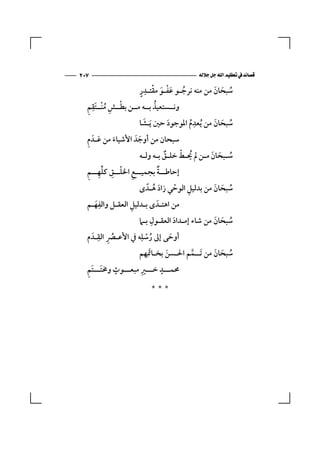 ‫٧٠٢‬                                     ‫‪ ‬‬

                     ‫ُ َْ َ ْ ِ ٍ‬
                     ‫ﺳﺒﺤﺎن ﻣﻦ ﻣﻨﻪ ﻧﺮﺟـﻮ ﻋﻔـﻮ ﻣﻘﺘـﺪر‬
                                              ‫ُ َ َ‬
  ‫ْ ِ ُ ِ ِ‬                 ‫ُ‬
  ‫وﻧــﺴﺘﻌﻴﺬ ﺑــﻪ ﻣــﻦ ﺑﻄــﺶ ﻣﻨْــﺘَﻘﻢ‬
                      ‫َ‬                ‫ِ‬
                     ‫ﺳﺒﺤﺎن ﻣﻦ ُﻳﻌﺪم اﳌﻮﺟﻮد ﺣﲔ َﻳـﺸﺎ‬
                                              ‫ُ َ َ‬
                              ‫َ‬      ‫ُ‬
  ‫َ ِ‬
  ‫ﺳﺒﺤﺎن ﻣﻦ أوﺟﺪَ اﻷﺷﻴﺎء ﻣﻦ ﻋـﺪَ م‬
            ‫َ‬        ‫َ‬
                      ‫ُ َ َ ـ ُـ ْ ـٌ ـ ـ‬
                     ‫ﺳـﺒﺤﺎن ﻣـﻦ ﱂ ﳛـﻂ ﺧﻠـﻖ ﺑـﻪ وﻟ ـﻪ‬
  ‫ـ ِ ْـ ِ ﱢ ِ ـ ِ‬         ‫ـ ٌ‬
  ‫إﺣﺎﻃ ــﺔ ﺑﺠﻤﻴ ــﻊ اﳋﻠ ــﻖ ﻛﻠﻬ ــﻢ‬
                          ‫َ ُ‬    ‫ْ‬    ‫ِ‬
                     ‫ﺳﺒﺤﺎن ﻣﻦ ﺑﺪﻟﻴﻞ اﻟﻮﺣﻲ زاد ﻫـﺪً ى‬
                                               ‫ُ َ َ‬
         ‫ِ‬       ‫ِ‬
  ‫ﻣﻦ اﻫﺘـﺪَ ى ﺑـﺪﻟﻴﻞ اﻟﻌﻘـﻞ واﻟﻔﻬـﻢ‬
      ‫َ‬
                          ‫ِ‬
                    ‫ﺳﺒﺤﺎن ﻣﻦ ﺷﺎء إﻣـﺪاد اﻟﻌﻘـﻮل ﺑـﲈ‬
                                  ‫َ‬           ‫ُ َ َ‬
  ‫أوﺣﻰ إﱃ رﺳﻠِﻪ ﰲ اﻷﻋـﴫ اﻟﻘـﺪَ م‬
        ‫ِ ِ‬
            ‫ُ‬         ‫ُ ْ‬       ‫َ‬
                    ‫ﺳﺒﺤﺎن ﻣﻦ ﺗَــﻤﻢ اﳊـﺴﻦ ﺑﺨـﺎﲤَ ِﻬﻢ‬
                               ‫َ‬      ‫ﱠ‬        ‫ُ َ َ‬
  ‫َِ‬        ‫ٍ‬        ‫ِ‬       ‫ٍ‬
  ‫ﳏﻤـــﺪ ﺧـــﲑ ﻣﺒﻌـــﻮث وﳐﺘَـــﺘﻢ‬

                          ‫***‬
 