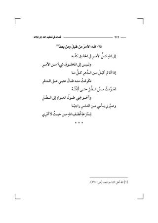 ‫‪‬‬                                        ‫٢١٢‬

                   ‫‪‬‬
                     ‫ﺪ‬
                     ‫٥٣- ﷲ ﺍﻷﻣ ‪ ‬ﻣﻦ ﻗﺒ ﹸ ﻭﻣﻦ ﺑﻌ ‪‬‬
                              ‫ﻞ‬       ‫ﺮ‬

                                 ‫ِ ّ‬         ‫ِ‬      ‫‪ ‬ﱡ‬
                              ‫إﱃ اﷲ ﻛــﻞ اﻷﻣــﺮ ﰲ اﳋﻠــﻖ ﻛﻠــﻪ‬
       ‫ِ‬              ‫ِ‬
       ‫وﻟــﻴﺲ إﱃ اﳌﺨﻠــﻮق ﳾء ﻣــﻦ اﻷﻣــﺮ‬
                   ‫ٌ‬
                                  ‫ِ ﱠ‬              ‫َ ْ‬
                              ‫إذا أﻧﺎ ﱂ أﻗﺒـﻞ ﻣـﻦ اﻟـﺪﱠ ﻫﺮ ﻛـﻞ ﻣـﺎ‬
       ‫ِْ‬                  ‫َ‬
       ‫ﺗﻜَﺮﻫﺖ ﻣﻨـﻪ ﻃـﺎل ﻋﺘﺒـﻲ ﻋـﲆ اﻟـﺪﻫﺮ‬  ‫ْ ُ‬
                               ‫َﺗﻌ ـﻮدت ﻣ ـﺲ اﻟ ـﴬ ﺣﺘ ـﻰ َأﻟِﻔﺘ ـﻪ‬
                               ‫َـ ﱠ ُ ـ ﱠ ـ ﱡ ﱢ ـ ْ ُ ُ‬
       ‫وأﺣــﻮﺟﻨِﻲ ﻃــﻮل اﻟﻌــﺰاء إﱃ اﻟــﺼﱪ‬
       ‫ﱠ ِْ‬      ‫ِ‬           ‫ُ‬           ‫ْ َ‬
                             ‫ً‬    ‫ِ‬
                           ‫وﺻﲑﲏ ﻳـﺄﳼ ﻣـﻦ اﻟﻨـﺎس راﺟﻴـﺎ‬
                                                    ‫ﱠ‬
       ‫ﻟِ ـﴪﻋﺔ ﻟﻄ ـﻒ اﷲ ﻣ ـﻦ ﺣﻴ ـﺚ ﻻ أدري‬
        ‫ِْ‬    ‫ـ ُ‬    ‫ـُْ ِ ُ ـ ِ ‪ ‬ـ‬

                                ‫***‬




                                            ‫)١( اﷲ أﻫﻞ اﻟﺜﻨﺎء واﳌﺠﺪ )ص:٠٧٦(.‬
 