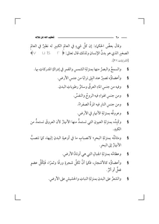 ‫‪‬‬                                           ‫٠٦‬
                ‫ِ‬              ‫ٍ‬   ‫ﱠ‬     ‫ِ‬          ‫َ‬
‫وﻗﺎل ﺑﻌﺾ اﳊﻜﲈء: إن ﻛﻞ ﳾء ﰲ اﻟﻌﺎﱂِ اﻟﻜﺒﲑ ﻟﻪ ﻧﻈﲑ ﰲ اﻟﻌﺎﱂِ‬
         ‫ٌ‬                                      ‫ُ‬
                                      ‫ِ‬     ‫ُ‬
 ‫اﻟﺼﻐﲑ اﻟﺬي ﻫﻮ ﺑﺪن اﻹﻧﺴﺎن وﻟﺬﻟﻚ ﻗﺎل ﺗﻌﺎﱃ: ﴿‪﴾v u ts r‬‬  ‫ِ‬
                                                           ‫]اﻟﺬراﻳﺎت:١٢[.‬
      ‫ِ‬       ‫ِ‬       ‫ِ‬      ‫ِ‬     ‫ِ‬
  ‫واﻟﺴﻤﻊ واﻟﺒﴫ ﻣﻨﻬﺎ ﺑﻤﻨﺰﻟﺔ اﻟﺸﻤﺲ واﻟﻘﻤﺮ ﰲ إدراك اﳌﺪرﻛﺎت ﲠﺎ.‬
                                               ‫ُ‬     ‫ُ‬                 ‫§‬

                      ‫وأﻋﻀﺎؤه ﺗﺼﲑ ﻋﻨﺪ اﻟﺒِﲆ ﺗﺮا ًﺑﺎ ﻣﻦ ﺟﻨﺲ اﻷرض.‬
                       ‫ِ‬       ‫ِ‬                      ‫ُ‬    ‫ُ‬           ‫§‬
                         ‫ِ‬   ‫ِ‬             ‫ُ‬      ‫ِ ِ‬
                      ‫وﻓﻴﻪ ﻣﻦ ﺟﻨﺲ اﳌﺎء اﻟﻌﺮق وﺳﺎﺋﺮ رﻃﻮﺑﺎت اﻟﺒﺪن.‬
                                    ‫ُ‬                                  ‫§‬
                                                    ‫ِ‬    ‫ِ‬
                                 ‫وﻣﻦ ﺟﻨﺲ اﳍﻮاء ﻓﻴﻪ اﻟﺮوح واﻟﻨﻔﺲ.‬
                                  ‫ُ‬      ‫ُ‬                             ‫§‬

                                    ‫ُ‬       ‫ُ‬        ‫ِ ِ‬
                                   ‫وﻣﻦ ﺟﻨﺲ اﻟﻨﺎر ﻓﻴﻪ اﳌﺮة اﻟﺼﻔﺮاء.‬     ‫§‬

                                ‫ِ‬         ‫ِ‬     ‫ِ‬       ‫ُ‬
                              ‫وﻋﺮوﻗﻪ ﺑﻤﻨﺰﻟﺔ اﻷﳖﺎر ﰲ اﻷرض.‬              ‫§‬
                                            ‫ِ‬     ‫ِ‬
‫وﻛَﺒِﺪُ ه ﺑﻤﻨﺰﻟﺔ اﻟﻌﻴﻮن اﻟﺘﻲ ﺗﺴﺘﻤﺪﱡ ﻣﻨﻬﺎ اﻷﳖﺎر ﻷن اﻟﻌﺮوق ﺗﺴﺘﻤﺪﱡ ﻣﻦ‬
           ‫َ‬        ‫ُ‬                                                  ‫§‬
                                                           ‫ِ‬
                                                          ‫اﻟﻜﺒﺪ.‬
               ‫ِ‬     ‫ِ‬           ‫ِ‬           ‫ِ‬      ‫ِ‬
‫وﻣﺜﺎ َﻧﺘُﻪ ﺑﻤﻨﺰﻟﺔ اﻟﺒﺤﺮ؛ ﻻﻧﺼﺒﺎب ﻣﺎ ﰲ أوﻋﻴﺔ اﻟﺒﺪن إﻟﻴﻬﺎ، ﻛﲈ ﺗﻨﺼﺐ‬
  ‫ﱡ‬                                                                    ‫§‬
                                                ‫ِ‬
                                               ‫اﻷﳖﺎر إﱃ اﻟﺒﺤﺮ.‬
                                                           ‫ُ‬
                       ‫ِ‬                 ‫ِ‬        ‫ِ‬
                     ‫وﻋﻈﺎﻣﻪ ﺑﻤﻨﺰﻟﺔ اﳉﺒﺎل اﻟﺘﻲ ﻫﻲ أوﺗﺎد اﻷرض.‬
                             ‫ُ‬                           ‫ُ‬             ‫§‬

‫ٍ‬    ‫ً َِ ﱢ‬       ‫ٍ ً‬          ‫ﱠ ﱢ‬         ‫ِ‬
‫وأﻋﻀﺎؤه ﻛﺎﻷﺷﺠﺎر، ﻓﻜﲈ أن ﻟﻜﻞ ﺷﺠﺮة ورﻗﺎ وﺛﻤﺮا، ﻓﻠﻜُﻞ ﻋﻀﻮ‬ ‫ُ‬               ‫§‬
                                                                ‫ٌ‬
                                                       ‫ﻓﻌﻞ أو أﺛﺮ.‬
                                                        ‫ٌ‬
              ‫ِ‬       ‫ِ‬      ‫ِ‬      ‫ِ‬      ‫ِ‬
             ‫واﻟﺸﻌﺮ ﻋﲆ اﻟﺒﺪن ﺑﻤﻨﺰﻟﺔ اﻟﻨﺒﺎت واﳊﺸﻴﺶ ﻋﲆ اﻷرض.‬
                                                    ‫ُ‬                  ‫§‬
 