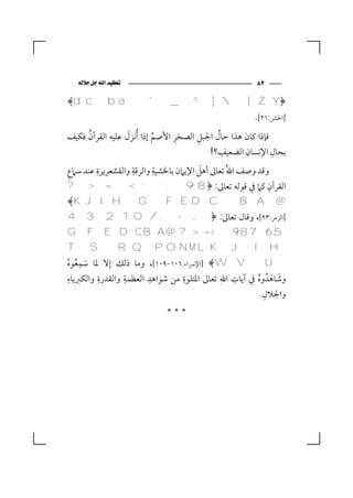 ‫‪‬‬                                    ‫٢٨‬

‫﴿‪﴾d c b a ` _ ^ ]  [ Z Y‬‬
                                                      ‫]اﳊﴩ:١٢[.‬
     ‫ُ‬            ‫َ‬        ‫ﱢ‬    ‫ِ‬
‫ﻓﺈذا ﻛﺎن ﻫﺬا ﺣﺎل اﳉﺒﻞ اﻟﺼﺨﺮ اﻷﺻﻢ إذا ُأﻧﺰل ﻋﻠﻴﻪ اﻟﻘﺮآن ﻓﻜﻴﻒ‬
                                      ‫ِ‬     ‫ُ‬
                                              ‫ِ‬    ‫ِ‬        ‫ِ‬
                                         ‫ﺑﺤﺎل اﻹﻧﺴﺎن اﻟﻀﻌﻴﻒ؟!‬
‫ِ‬       ‫ِ‬          ‫ِ‬      ‫ِ‬             ‫َ‬
‫وﻗﺪ وﺻﻒ اﷲُ ﺗﻌﺎﱃ أﻫﻞ اﻹﻳﲈن ﺑﺎﳋﺸﻴﺔ واﻟﺮﻗﺔ واﻟﻘﺸﻌﺮﻳﺮة ﻋﻨﺪ ﺳﲈع‬
‫اﻟﻘﺮآن ﻛﲈ ﰲ ﻗﻮﻟﻪ ﺗﻌﺎﱃ: ﴿8 9 : ; < = > ?‬                    ‫ِ‬
‫@ ‪﴾K J I H G F E D C B A‬‬
‫]اﻟﺰﻣﺮ:٣٢[، وﻗﺎل ﺗﻌﺎﱃ: ﴿, - . / 0 1 2 3 4‬
‫5 6 7 8 9 : ;< = > ? @ ‪G F E D C B A‬‬
‫‪TSRQPONMLKJIH‬‬
    ‫ِ‬
‫‪] ﴾W V U‬اﻹﴎاء:٦٠١-٩٠١[، وﻣﺎ ذﻟﻚ إﻻ ﳌﺎ ﺳﻤﻌﻮه‬
‫َ ُ ُ‬
 ‫ِ‬       ‫ِ‬       ‫ِ‬      ‫ِ‬        ‫ِ‬           ‫ِ ‪‬‬       ‫َ َ ُ‬
‫وﺷﺎﻫﺪُ وه ﰲ آﻳﺎت اﷲ ﺗﻌﺎﱃ اﳌﺘﻠﻮة ﻣﻦ ﺷﻮاﻫﺪ اﻟﻌﻈﻤﺔ واﻟﻘﺪرة واﻟﻜﱪﻳﺎء‬
                                                         ‫ِ‬
                                                        ‫واﳉﻼل.‬
                             ‫***‬
 