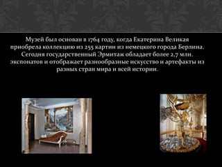 Музей был основан в 1764 году, когда Екатерина Великая
приобрела коллекцию из 255 картин из немецкого города Берлина.
    Сегодня государственный Эрмитаж обладает более 2,7 млн.
экспонатов и отображает разнообразные искусство и артефакты из
               разных стран мира и всей истории.
 