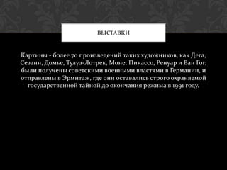 ВЫСТАВКИ


Картины - более 70 произведений таких художников, как Дега,
Сезанн, Домье, Тулуз-Лотрек, Моне, Пикассо, Ренуар и Ван Гог,
были получены советскими военными властями в Германии, и
отправлены в Эрмитаж, где они оставались строго охраняемой
  государственной тайной до окончания режима в 1991 году.
 