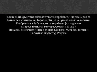 Коллекции Эрмитажа включают в себя произведения Леонардо да
Винчи, Микеланджело, Рафаэля, Тициана, уникальные коллекции
      Рембрандта и Рубенса, многие работы французских
          импрессионистов Ренуара, Сезанна, Моне и
 Пикассо, многочисленные полотна Ван Гога, Матисса, Гогена и
                несколько скульптур Родена.
 