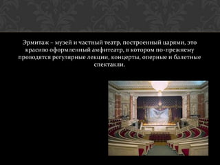Эрмитаж – музей и частный театр, построенный царями, это
  красиво оформленный амфитеатр, в котором по-прежнему
проводятся регулярные лекции, концерты, оперные и балетные
                        спектакли.
 
