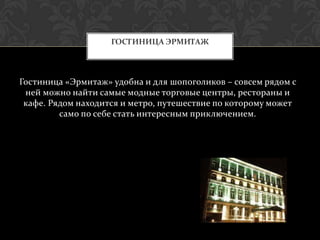 ГОСТИНИЦА ЭРМИТАЖ




Гостиница «Эрмитаж» удобна и для шопоголиков – совсем рядом с
 ней можно найти самые модные торговые центры, рестораны и
 кафе. Рядом находится и метро, путешествие по которому может
         само по себе стать интересным приключением.
 