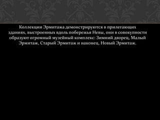 Коллекции Эрмитажа демонстрируются в прилегающих
зданиях, выстроенных вдоль побережья Невы, они в совокупности
 образуют огромный музейный комплекс: Зимний дворец, Малый
     Эрмитаж, Старый Эрмитаж и наконец, Новый Эрмитаж.
 