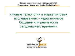 Секция маркетинговых исследователей
    Украинского Маркетинг Клуба MarketingJazzz




«Новые технологии в маркетинговых
  исследованиях - недостижимое
     будущее или реальность
     сегодняшнего времени»
 