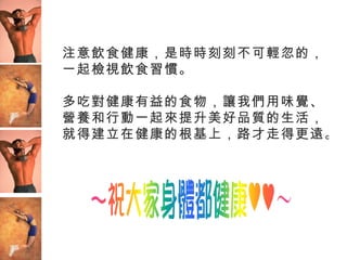 注意飲食健康，是時時刻刻不可輕忽的，
一起檢視飲食習慣。

多吃對健康有益的食物，讓我們用味覺、
營養和行動一起來提升美好品質的生活，
就得建立在健康的根基上，路才走得更遠。
 