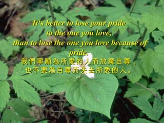 It‘s better to lose your pride
           to the one you love,
than to lose the one you love because of
                   pride.
  我們寧願為所愛的人而放棄自尊，
   也不要為自尊而失去所愛的人。
 
