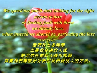 We spend too much time looking for the right
                person to love
         or finding fault with those
               we already love,
when instead we should be perfecting the love
                   we give.
      我們花太多時間
      去尋找合適的人或
   對我們所愛的人過份挑剔，
其實我們應該好好檢討我們愛別人的方法。
 