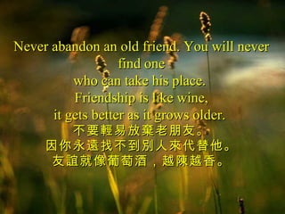 Never abandon an old friend. You will never
                   find one
          who can take his place.
          Friendship is like wine,
      it gets better as it grows older.
        不要輕易放棄老朋友。
     因你永遠找不到別人來代替他。
      友誼就像葡萄酒，越陳越香。
 