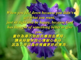 When you feel down because you didn‘t
            get what you want,
just sit tight and be happy, because God
 has thought of something better to give
                   you..
  當你為得不到的而感到沮喪時，
   請保持愉快的心情耐心等待，
  因為上帝已為你預備更好的東西‥
 