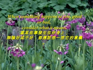 When something happens to you, good
             or bad,
      consider what it means.
   當某些事發生在你身上，
無論好或不好，都應該想一想它的意義
        。
 