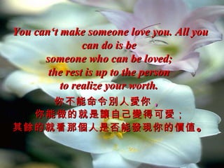 You can‘t make someone love you. All you
               can do is be
      someone who can be loved;
       the rest is up to the person
          to realize your worth.
    你不能命令別人愛你 ，
  你能做的就是讓自己變得可愛；
其餘的就看那個人是否能發現你的價值 。
 