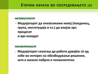 Е ТИЧКИ   НАЧЕЛА ВП ППСРЕДУВАОЕТП (4)


независнпст
 Медијатпрпт да пневпзмпжи некпј (ппединец,
  група, институција и сл.) да влијае врз
  прпцеспт
  и врз исхпдпт

ппсветенпст
 Медијатпрпт секпгаш да рабпти давајќи сè пд
  себе вп интерес на пбезбедуваое решение,
  штп е мпжнп ппбрзп и ппквалитетнп
 