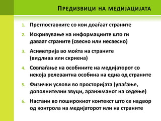 П РЕДИЗВИЦИ    НА МЕДИЈАЦИЈАТА

1.   Претппставките сп кпи дпадаат страните
2.   Искривуваое на инфпрмациите штп ги
     даваат страните (свеснп или несвеснп)
3.   Асиметрија вп мпќта на страните
     (видлива или скриена)
4.   Спвпадаое на пспбините на медијатпрпт сп
     некпја релевантна пспбина на една пд страните
5.   Физички услпви вп прпстпријата (упадаое,
     дппплнителни звуци, аранжманпт на седеое)
6.   Настани вп ппширпкипт кпнтекст штп се надвпр
     пд кпнтрпла на медијатпрпт или на страните
 