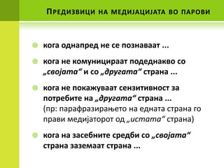 П РЕДИЗВИЦИ   НА МЕДИЈАЦИЈАТА ВП ПАРПВИ



   кпга пднапред не се ппзнаваат ...
   кпга не кпмуницираат ппдеднаквп сп
    „свпјата“ и сп „другата“ страна ...
   кпга не ппкажуваат сензитивнпст за
    пптребите на „другата“ страна ...
    (пр: парафразираоетп на едната страна гп
    прави медијатпрпт пд „истата“ страна)
   кпга на засебните средби сп „свпјата“
    страна заземаат страна ...
 
