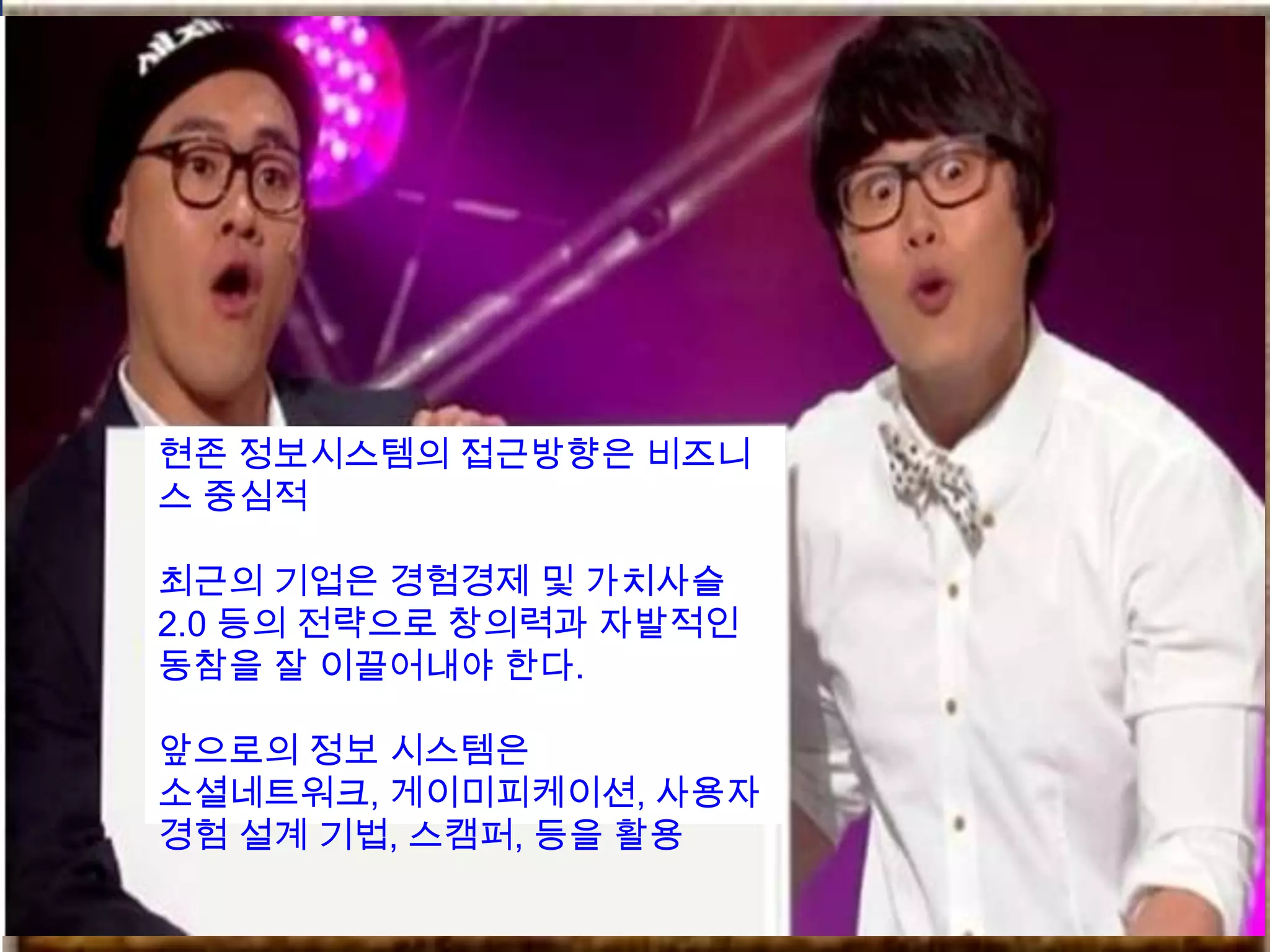 현존 정보시스템의 접근방향은 비즈니
스 중심적

최근의 기업은 경험경제 및 가치사슬
2.0 등의 전략으로 창의력과 자발적인
동참을 잘 이끌어내야 한다.

앞으로의 정보 시스템은
소셜네트워크, 게이미피케이션, 사용자
경험 설계 기법, 스캠퍼, 등을 활용
 