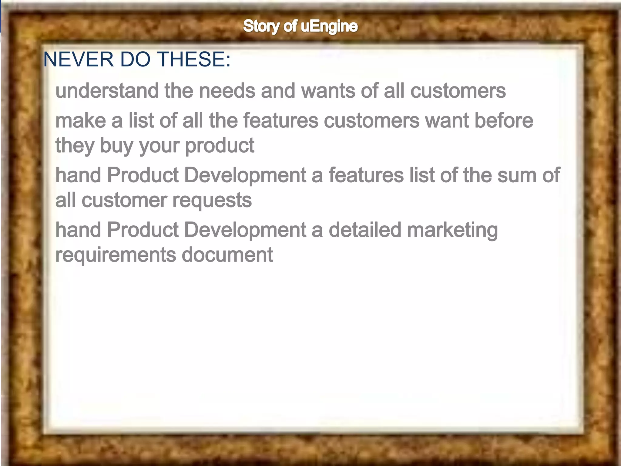 NEVER DO THESE:
 understand the needs and wants of all customers
 make a list of all the features customers want before
 they buy your product
 hand Product Development a features list of the sum of
 all customer requests
 hand Product Development a detailed marketing
 requirements document
 