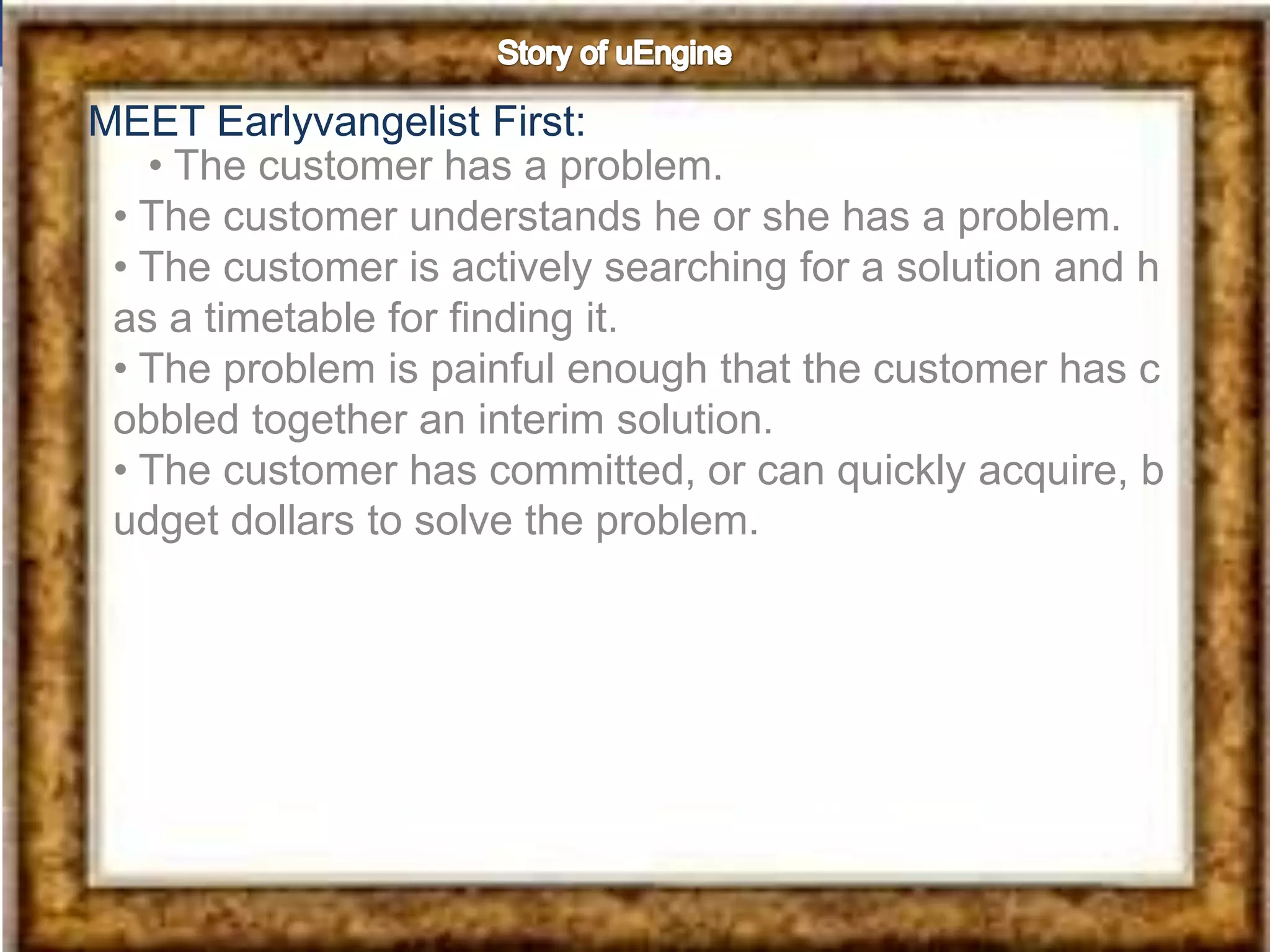 MEET Earlyvangelist First:
   • The customer has a problem.
 • The customer understands he or she has a problem.
 • The customer is actively searching for a solution and h
 as a timetable for finding it.
 • The problem is painful enough that the customer has c
 obbled together an interim solution.
 • The customer has committed, or can quickly acquire, b
 udget dollars to solve the problem.
 