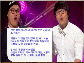 현존 정보시스템의 접근방향은 비즈니
스 중심적

최근의 기업은 경험경제 및 가치사슬
2.0 등의 전략으로 창의력과 자발적인
동참을 잘 이끌어내야 한다.

앞으로의 정보 시스템은
소셜네트워크, 게이미피케이션, 사용자
경험 설계 기법, 스캠퍼, 등을 활용
 