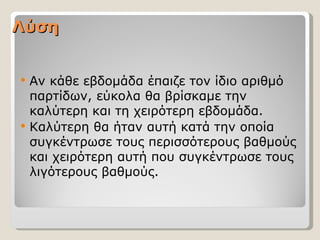 Λύση


   Αν κάθε εβδομάδα έπαιζε τον ίδιο αριθμό
    παρτίδων, εύκολα θα βρίσκαμε την
    καλύτερη και τη χειρότερη εβδομάδα.
   Καλύτερη θα ήταν αυτή κατά την οποία
    συγκέντρωσε τους περισσότερους βαθμούς
    και χειρότερη αυτή που συγκέντρωσε τους
    λιγότερους βαθμούς.
 