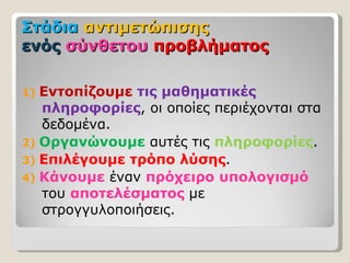 Στάδια αντιμετώπισης
ενός σύνθετου προβλήματος

1) Εντοπίζουμε τις μαθηματικές
   πληροφορίες, οι οποίες περιέχονται στα
   δεδομένα.
2) Οργανώνουμε αυτές τις πληροφορίες.
3) Επιλέγουμε τρόπο λύσης.
4) Κάνουμε έναν πρόχειρο υπολογισμό
   του αποτελέσματος με
   στρογγυλοποιήσεις.
 