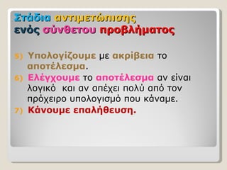 Στάδια αντιμετώπισης
ενός σύνθετου προβλήματος

5)   Υπολογίζουμε με ακρίβεια το
     αποτέλεσμα.
6)   Ελέγχουμε το αποτέλεσμα αν είναι
     λογικό και αν απέχει πολύ από τον
     πρόχειρο υπολογισμό που κάναμε.
7)   Κάνουμε επαλήθευση.
 