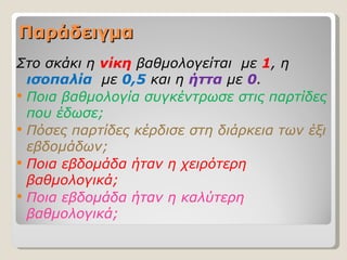 Παράδειγμα
Στο σκάκι η νίκη βαθμολογείται με 1, η
  ισοπαλία με 0,5 και η ήττα με 0.
 Ποια βαθμολογία συγκέντρωσε στις παρτίδες
  που έδωσε;
 Πόσες παρτίδες κέρδισε στη διάρκεια των έξι
  εβδομάδων;
 Ποια εβδομάδα ήταν η χειρότερη
  βαθμολογικά;
 Ποια εβδομάδα ήταν η καλύτερη
  βαθμολογικά;
 