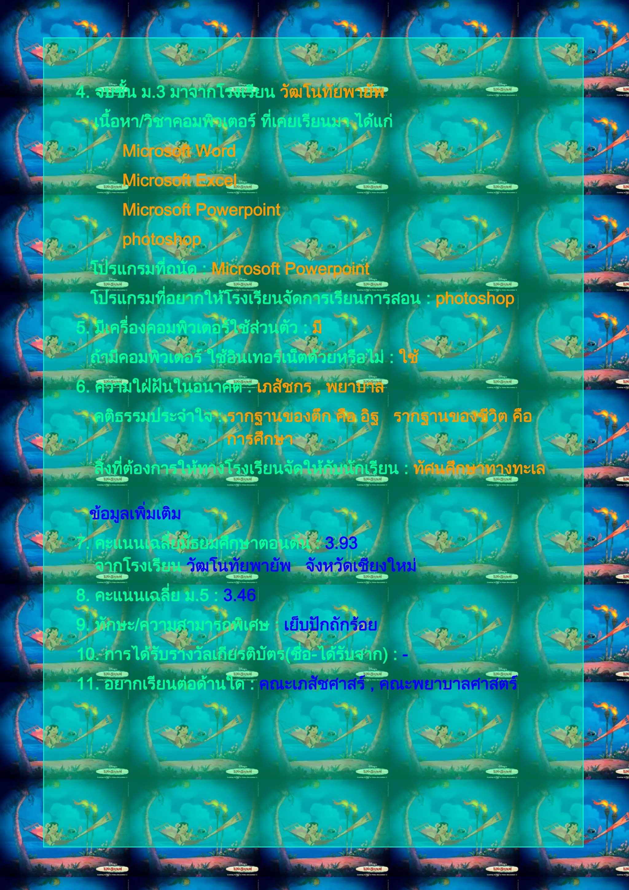 4. จบชัน ม.3 มาจากโรงเรียน วัฒโนทัยพายัพ
       ้
  เนื้อหา/วิชาคอมพิวเตอร์ ทีเคยเรียนมา ได้แก่
                            ่
       Microsoft Word
       Microsoft Excel
       Microsoft Powerpoint
       photoshop
  โปรแกรมทีถนัด : Microsoft Powerpoint
           ่
  โปรแกรมทีอยากให้โรงเรียนจัดการเรียนการสอน : photoshop
           ่
5. มีเครื่องคอมพิวเตอร์ใช้สวนตัว : มี
                           ่
  ถ้ามีคอมพิวเตอร์ ใช้อนเทอร์เน็ตด้วยหรือไม่ : ใช้
                       ิ
6. ความใฝ่ฝนในอนาคต : เภสัชกร , พยาบาล
           ั
  คติธรรมประจาใจ : รากฐานของตึก คือ อิฐ รากฐานของชีวิต คือ
                   การศึกษา
  สิงที่ต้องการให้ทางโรงเรียนจัดให้กบนักเรียน : ทัศนศึกษาทางทะเล
    ่                               ั

  ข้อมูลเพิ่มเติม
7. คะแนนเฉลี่ยมัธยมศึกษาตอนต้น : 3.93
   จากโรงเรียน วัฒโนทัยพายัพ จังหวัดเชียงใหม่
8. คะแนนเฉลี่ย ม.5 : 3.46
9. ทักษะ/ความสามารถพิเศษ : เย็บปักถักร้อย
10. การได้รบรางวัลเกียรติบัตร(ชือ-ได้รบจาก) : -
           ั                    ่     ั
11. อยากเรียนต่อด้านใด : คณะเภสัชศาสร์ , คณะพยาบาลศาสตร์
 
