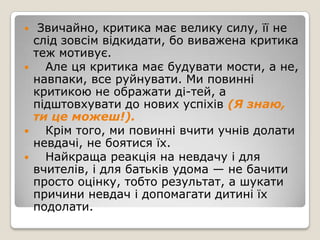     Звичайно, критика має велику силу, її не
    слід зовсім відкидати, бо виважена критика
    теж мотивує.
     Але ця критика має будувати мости, а не,
    навпаки, все руйнувати. Ми повинні
    критикою не ображати ді­тей, а
    підштовхувати до нових успіхів (Я знаю,
    ти це можеш!).
     Крім того, ми повинні вчити учнів долати
    невдачі, не боятися їх.
     Найкраща реакція на невдачу і для
    вчителів, і для батьків удома — не бачити
    просто оцінку, тобто результат, а шукати
    причини невдач і допомагати дитині їх
    подолати.
 