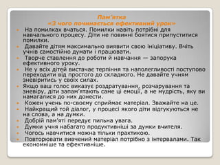Пам’ятка
           «З чого починається ефективний урок»
 На помилках вчаться. Помилки навіть потрібні для
  навчального процесу. Діти не повинні боятися припуститися
  помилки.
 Давайте дітям максимально виявити свою ініціативу. Вчіть
  учнів самостійно думати і працювати.
 Творче ставлення до роботи й навчання — запорука
  ефективного уроку.
 Не у всіх дітей вистачає терпіння та наполегливості поступово
  переходити від простого до складного. Не давайте учням
  зневіритись у своїх силах.
 Якщо ваш голос виказує роздратування, розчарування та
  зневіру, діти запам’ятають саме ці емоції, а не мудрість, яку ви
  намагалися до них донести.
 Кожен учень по-своєму сприймає матеріал. Зважайте на це.
 Найкращий той діалог, у процесі якого діти відгукуються не
  на слова, а на думки.
 Добрій пам’яті передує пильна увага.
 Думки учня набагато продуктивніші за думки вчителя.
 Чогось навчитися можна тільки практикою.
 Повторювати вивчений матеріал потрібно з інтервалами. Так
  економніше та ефективніше.
 