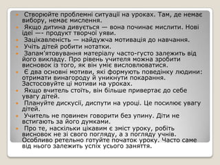     Створюйте проблемні ситуації на уроках. Там, де немає
    вибору, немає мислення.
    Якщо дитина дивується — вона починає мислити. Нові
    ідеї —- продукт творчої уяви.
    Зацікавленість — найдужча мотивація до навчання.
    Учіть дітей робити нотатки.
    Запам’ятовування матеріалу часто-густо залежить від
    його викладу. Про рівень учителя можна зробити
    висновок із того, як він уміє висловлюватися.
    Є два основні мотиви, які формують поведінку людини:
    отримати винагороду й уникнути покарання.
    Застосовуйте ці мотиви на уроках.
    Якщо вчитель стоїть, він більше привертає до себе
    увагу дітей.
    Плануйте дискусії, диспути на уроці. Це посилює увагу
    дітей.
    Учитель не повинен говорити без упину. Діти не
    встигають за його думками.
    Про те, наскільки цікавим є зміст уроку, робіть
    висновок не зі свого погляду, а з погляду учнів.
    Особливо ретельно готуйте початок уроку. Часто саме
    від нього залежить успіх усього заняття.
 