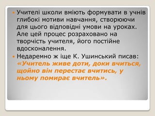  Учителі школи вміють формувати в учнів
  глибокі мотиви навчання, створюючи
  для цього відповідні умови на уроках.
  Але цей процес розраховано на
  творчість учителя, його постійне
  вдосконалення.
 Недаремно ж іще К. Ушинський писав:
  «Учитель живе доти, доки вчиться,
  щойно він перестає вчитись, у
  ньому помирає вчитель».
 