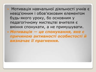   Мотивація навчальної діяльності учнів є
  невід’ємним і обов’язковим елементом
  будь-якого уроку, бо основним у
  педагогічному мистецтві вчителя є
  вміння спонукати, а не примушувати.
 Мотивація — це спонукання, яке є
  причиною активності особистості й
  визначає її прагнення.
 