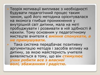    Теорія мотивації випливає з необхідності
    будувати педагогічний процес таким
    чином, щоб його методика орієнтувалася
    на якомога глибше проникнення у
    внутрішній світ дитини, мала на меті
    пробуджувати і розвивати в ній здібності й
    нахили. Тому основним у педагогічному
    мистецтві вчителя є вміння спонукати, а
    не примушувати.
     Така система передбачає позитивну
    аргументацію методів і засобів впливу на
    дитину, за якою майстерність учителя
    виявляється в тому, що він стимулює
    учня робити все з власної
    волі, збажанням і радістю.
 
