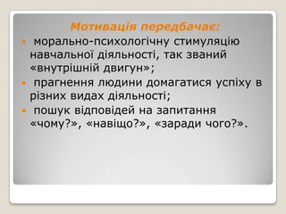 Мотивація передбачає:
 морально-психологічну стимуляцію
 навчальної діяльності, так званий
 «внутрішній двигун»;
 прагнення людини домагатися успіху в
 різних видах діяльності;
 пошук відповідей на запитання
 «чому?», «навіщо?», «заради чого?».
 