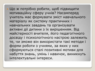    Що ж потрібно робити, щоб підвищити
    мотиваційну сферу учнів? Насамперед
    учитель має формувати зміст навчального
    матеріалу як систему практичних і
    навчальних завдань та організувати
    активні дії дитини з їх вирішенням. Від
    майстерності вчителя, його педагогічного
    досвіду і психологічного настрою залежить
    те, чи зможе він використати такі методи і
    форми роботи з учнями, за яких у них
    сформуються сталі позитивні мотиви для
    набуття знань, умінь і навичок, виникнуть
    інтелектуальні інтереси.
 