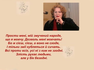 Прости мені, мій змучений народе,
що я мовчу. Дозволь мені мовчать!
  Бо ж сієш, сієш, а воно не сходе,
 І тільки змії кубляться й сичать.
Всі проти всіх, усі ні з ким не згодні.
       Злість рухає людьми,
          але у бік безодні.
 