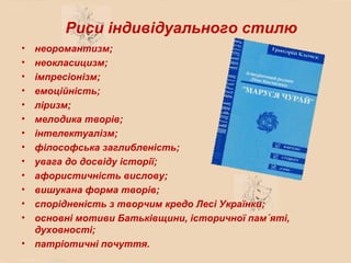 Риси індивідуального стилю
• неоромантизм;
• неокласицизм;
• імпресіонізм;
• емоційність;
• ліризм;
• мелодика творів;
• інтелектуалізм;
• філософська заглибленість;
• увага до досвіду історії;
• афористичність вислову;
• вишукана форма творів;
• спорідненість з творчим кредо Лесі Українки;
• основні мотиви Батьківщини, історичної пам´яті,
  духовності;
• патріотичні почуття.
 