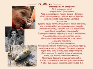 Пастораль ХХ сторіччя
                 Як їх зносили з поля!
               Набрякли від крові рядна.
   Троє їх, пастушків. Павло, Сашко і Степан.
   Розбирали гранату. І ніяка в житті Аріадна
         вже не виведе з горя отих матерів.
                        А степам
будуть груди пекти ті залишені в полі гранати,
   те покиддя війни на грузьких слідах череди.
 Отакі вони хлопці, кирпаті сільські аргонавти,
          голуб'ята, анциболи, хоч не роди!
Їх рвонуло навідліг. І бризнуло кров'ю в багаття.
       І несли їх діди, яким не хотілося жить.
    Під горою стояла вагітна, як поле, мати.
                  І кричала та мати:
              – Хоч личко його покажіть!
Личка вже не було. Кісточками, омитими кров'ю,
  осміхалася шия з худеньких дитячих ключиць.
    Гарні діти були. Козацького доброго крою.
     Коли зносили їх, навіть сонце упало ниць.
         Вечір був. І цвіли під вікнами мальви.
      Попід руки держала отих матерів рідня.
  А одна розродилась, і стала ушосте – мати.
    А один був живий. Він умер наступного дня.
 