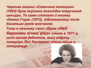 Чергова книжка «Сонячний інтеграл»
(1963) була порізана внаслідок втручання
цензури. Те саме спіткало й книжку
«Княжа Гора» (1972), підготовлену після
багатьох років мовчання.
Тому в певному сенсі збірка «Над
берегами вічної ріки» стала в 1977 р.
наче новим дебютом, який відразу
повернув Ліні Костенко чільне місце в
літературі.
 